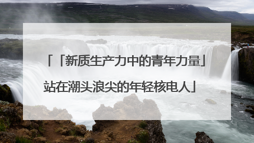 「新质生产力中的青年力量」站在潮头浪尖的年轻核电人