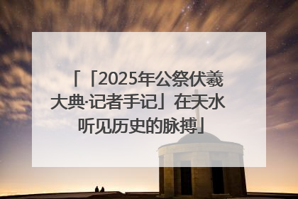 「2025年公祭伏羲大典·记者手记」在天水 听见历史的脉搏
