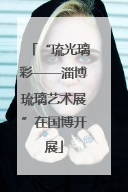 “琉光璃彩——淄博琉璃艺术展”在国博开展