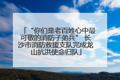 “你们是老百姓心中最可敬的消防子弟兵” 长沙市消防救援支队完成龙山抗洪使命归队