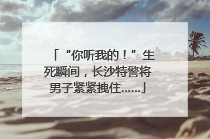 “你听我的！”生死瞬间，长沙特警将男子紧紧拽住……