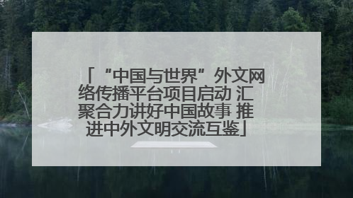 “中国与世界”外文网络传播平台项目启动 汇聚合力讲好中国故事 推进中外文明交流互鉴