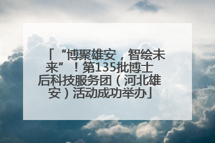 “博聚雄安，智绘未来”！第135批博士后科技服务团（河北雄安）活动成功举办