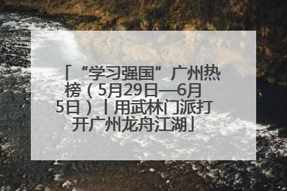 “学习强国”广州热榜（5月29日—6月5日）丨用武林门派打开广州龙舟江湖