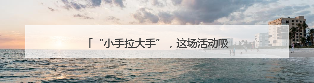“小手拉大手”，这场活动吸引众多亲子家庭前来“赶集”