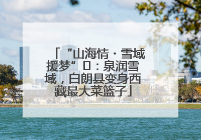 “山海情・雪域援梦”⑪：泉润雪域，白朗县变身西藏最大菜篮子