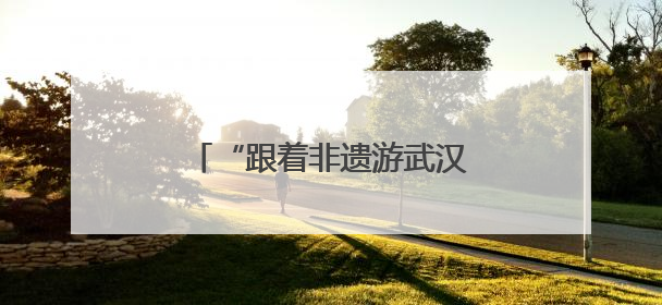 “跟着非遗游武汉”，近60项活动铺展城市文旅新图景