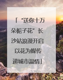 “送你十万朵栀子花”长沙站浪漫开启 以花为媒传递城市温情