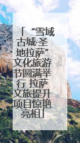 “雪域古城·圣地拉萨”文化旅游节圆满举行 拉萨文旅提升项目惊艳亮相
