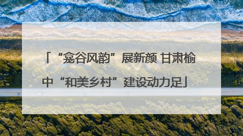 “龛谷风韵”展新颜 甘肃榆中“和美乡村”建设动力足