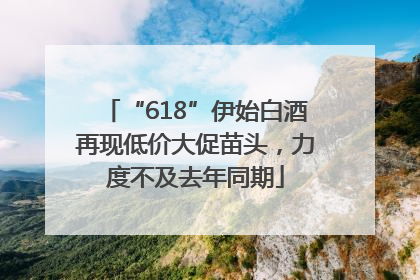“618”伊始白酒再现低价大促苗头，力度不及去年同期