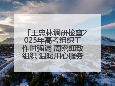 王忠林调研检查2025年高考组织工作时强调 周密细致组织 温暖用心服务 确保全省高考安全有序顺利