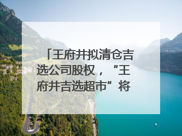 王府井拟清仓吉选公司股权，“王府井吉选超市”将成过去式