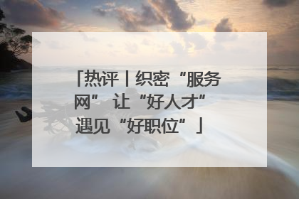 热评丨织密“服务网” 让“好人才”遇见“好职位”