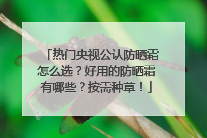热门央视公认防晒霜怎么选？好用的防晒霜有哪些？按需种草！