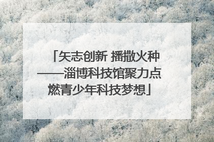 矢志创新 播撒火种——淄博科技馆聚力点燃青少年科技梦想