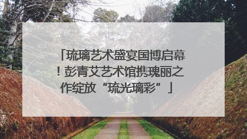 琉璃艺术盛宴国博启幕！彭青艾艺术馆携瑰丽之作绽放“琉光璃彩”