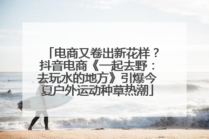电商又卷出新花样？抖音电商《一起去野：去玩水的地方》引爆今夏户外运动种草热潮