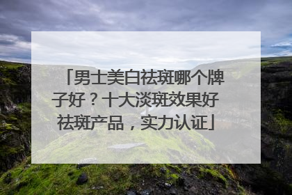 男士美白祛斑哪个牌子好？十大淡斑效果好祛斑产品，实力认证