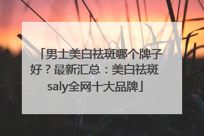 男士美白祛斑哪个牌子好？最新汇总：美白祛斑saly全网十大品牌
