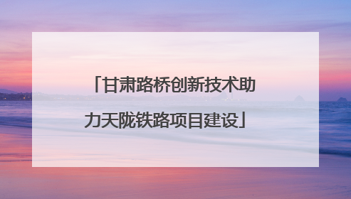 甘肃路桥创新技术助力天陇铁路项目建设