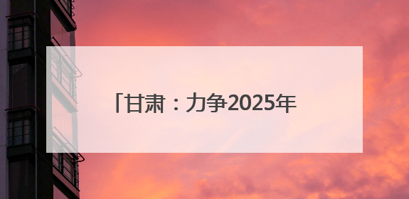 甘肃：力争2025年底全省新能源及新能源装备制造产值超千亿元