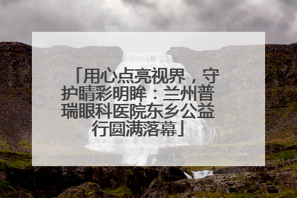 用心点亮视界，守护睛彩明眸：兰州普瑞眼科医院东乡公益行圆满落幕