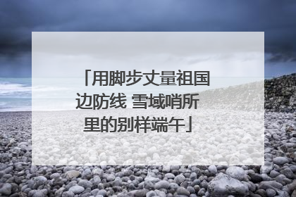 用脚步丈量祖国边防线 雪域哨所里的别样端午