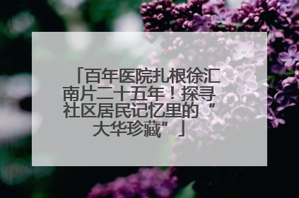 百年医院扎根徐汇南片二十五年！探寻社区居民记忆里的“大华珍藏”