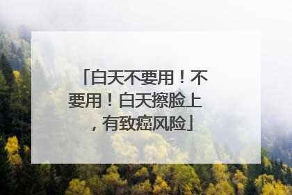 白天不要用！不要用！白天擦脸上，有致癌风险