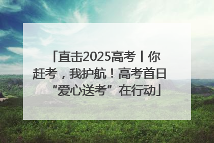 直击2025高考丨你赶考，我护航！高考首日“爱心送考”在行动