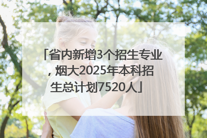 省内新增3个招生专业，烟大2025年本科招生总计划7520人
