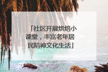 社区开展烘焙小课堂，丰富老年居民精神文化生活