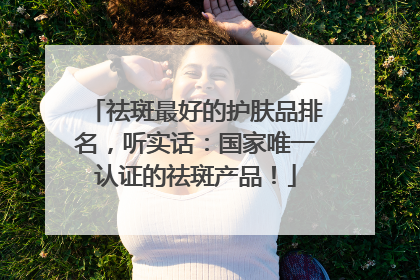 祛斑最好的护肤品排名，听实话：国家唯一认证的祛斑产品！