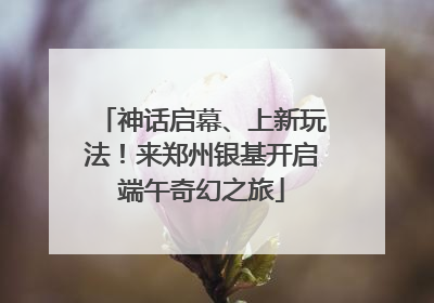 神话启幕、上新玩法！来郑州银基开启端午奇幻之旅