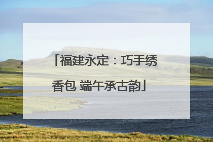 福建永定：巧手绣香包 端午承古韵