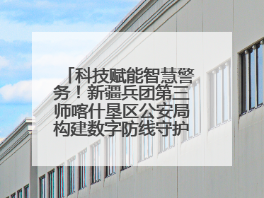 科技赋能智慧警务！新疆兵团第三师喀什垦区公安局构建数字防线守护边疆平安