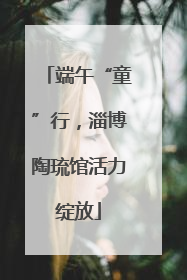 端午“童”行，淄博陶琉馆活力绽放