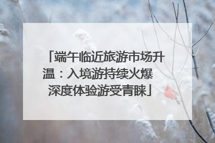 端午临近旅游市场升温：入境游持续火爆 深度体验游受青睐