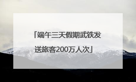 端午三天假期武铁发送旅客200万人次