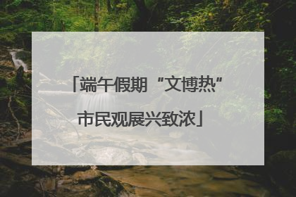 端午假期“文博热” 市民观展兴致浓