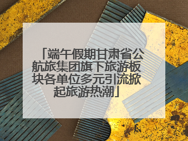 端午假期甘肃省公航旅集团旗下旅游板块各单位多元引流掀起旅游热潮