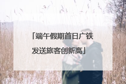 端午假期首日广铁发送旅客创新高