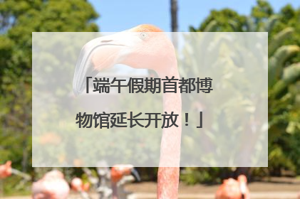 端午假期首都博物馆延长开放！