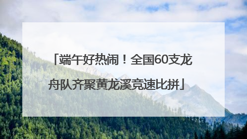 端午好热闹！全国60支龙舟队齐聚黄龙溪竞速比拼