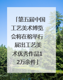 第五届中国工艺美术博览会将在榕举行 展出工艺美术优秀作品12万余件