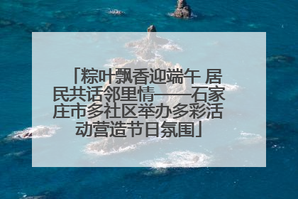 粽叶飘香迎端午 居民共话邻里情——石家庄市多社区举办多彩活动营造节日氛围