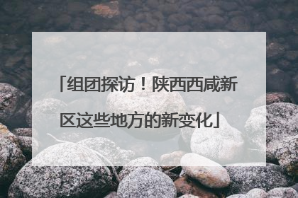 组团探访！陕西西咸新区这些地方的新变化