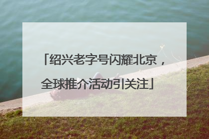 绍兴老字号闪耀北京，全球推介活动引关注