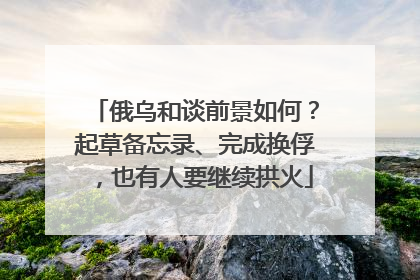 俄乌和谈前景如何？起草备忘录、完成换俘，也有人要继续拱火